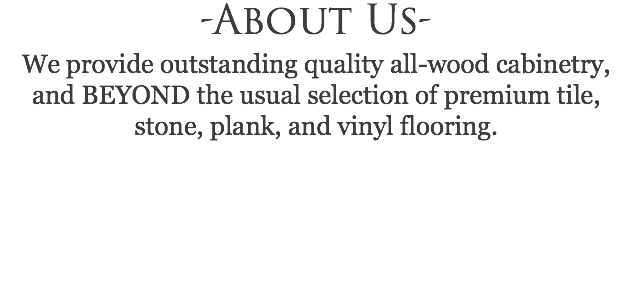 -About Us- We provide outstanding quality all-wood cabinetry, and BEYOND the usual selection of premium tile, stone, plank, and vinyl flooring. 